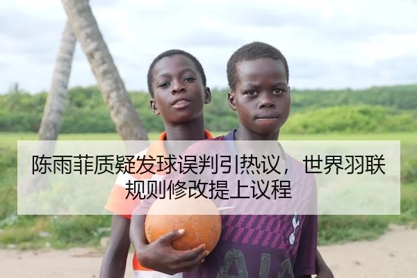 陈雨菲质疑发球误判引热议，世界羽联规则修改提上议程